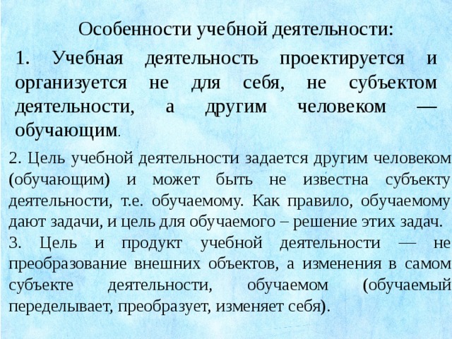 Особенности учебной деятельности: 1. Учебная деятельность проектируется и организуется не для себя, не субъектом деятельности, а другим человеком — обучающим . 2. Цель учебной деятельности задается другим человеком (обучающим) и может быть не известна субъекту деятельности, т.е. обучаемому. Как правило, обучаемому дают задачи, и цель для обучаемого – решение этих задач. 3. Цель и продукт учебной деятельности — не преобразование внешних объектов, а изменения в самом субъекте деятельности, обучаемом (обучаемый переделывает, преобразует, изменяет себя).