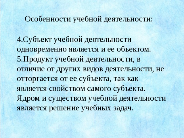 Особенности учебной деятельности: 4.Субъект учебной деятельности одновременно является и ее объектом. 5.Продукт учебной деятельности, в отличие от других видов деятельности, не отторгается от ее субъекта, так как является свойством самого субъекта. Ядром и существом учебной деятельности является решение учебных задач.