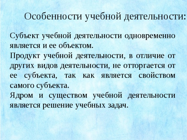 Особенности учебной деятельности: Субъект учебной деятельности одновременно является и ее объектом. Продукт учебной деятельности, в отличие от других видов деятельности, не отторгается от ее субъекта, так как является свойством самого субъекта. Ядром и существом учебной деятельности является решение учебных задач.