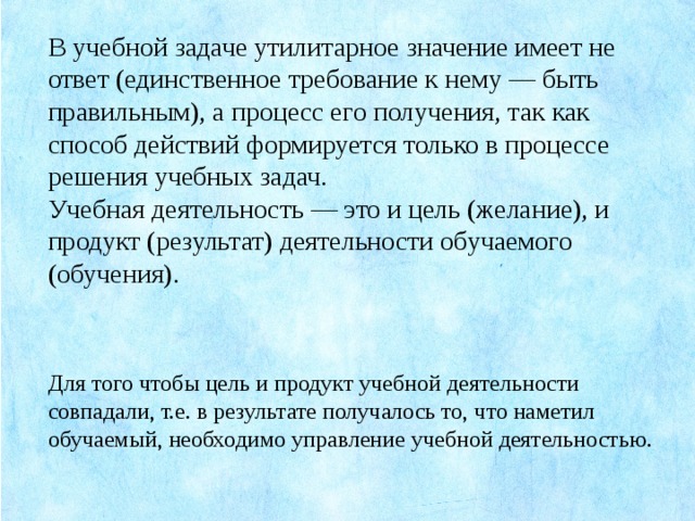 В учебной задаче утилитарное значение имеет не ответ (единственное требование к нему — быть правильным), а процесс его получения, так как способ действий формируется только в процессе решения учебных задач. Учебная деятельность — это и цель (желание), и продукт (результат) деятельности обучаемого (обучения). Для того чтобы цель и продукт учебной деятельности совпадали, т.е. в результате получалось то, что наметил обучаемый, необходимо управление учебной деятельностью.