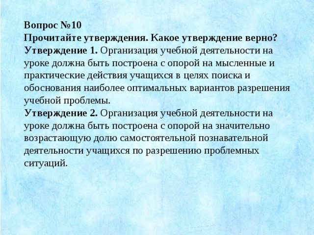 Вопрос №10 Прочитайте утверждения. Какое утверждение верно? Утверждение 1.  Организация учебной деятельности на уроке должна быть построена с опорой на мысленные и практические действия учащихся в целях поиска и обоснования наиболее оптимальных вариантов разрешения учебной проблемы. Утверждение 2.  Организация учебной деятельности на уроке должна быть построена с опорой на значительно возрастающую долю самостоятельной познавательной деятельности учащихся по разрешению проблемных ситуаций.