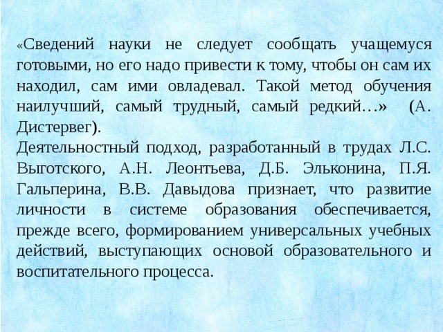 « Сведений науки не следует сообщать учащемуся готовыми, но его надо привести к тому, чтобы он сам их находил, сам ими овладевал. Такой метод обучения наилучший, самый трудный, самый редкий…» (А. Дистервег). Деятельностный подход, разработанный в трудах Л.С. Выготского, А.Н. Леонтьева, Д.Б. Эльконина, П.Я. Гальперина, В.В. Давыдова признает, что развитие личности в системе образования обеспечивается, прежде всего, формированием универсальных учебных действий, выступающих основой образовательного и воспитательного процесса.