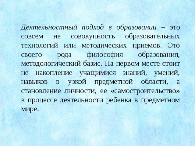 Деятельностный подход в образовании – это совсем не совокупность образовательных технологий или методических приемов. Это своего рода философия образования, методологический базис. На первом месте стоит не накопление учащимися знаний, умений, навыков в узкой предметной области, а становление личности, ее «самостроительство» в процессе деятельности ребенка в предметном мире.