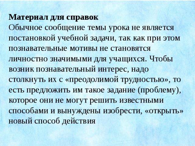 Материал для справок Обычное сообщение темы урока не является постановкой учебной задачи, так как при этом познавательные мотивы не становятся личностно значимыми для учащихся. Чтобы возник познавательный интерес, надо столкнуть их с «преодолимой трудностью», то есть предложить им такое задание (проблему), которое они не могут решить известными способами и вынуждены изобрести, «открыть» новый способ действия