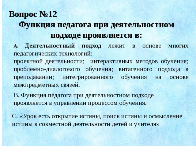 Вопрос №12 Функция педагога при деятельностном подходе проявляется в: А. Деятельностный подход лежит в основе  многих педагогических технологий: проектной деятельности; интерактивных методов обучения; проблемно-диалогового обучения; витагенного подхода в преподавании; интегрированного обучения на основе межпредметных связей . В. Функция педагога при деятельностном подходе проявляется в управлении процессом обучения. С. «Урок есть открытие истины, поиск истины и осмысление истины в совместной деятельности детей и учителя»