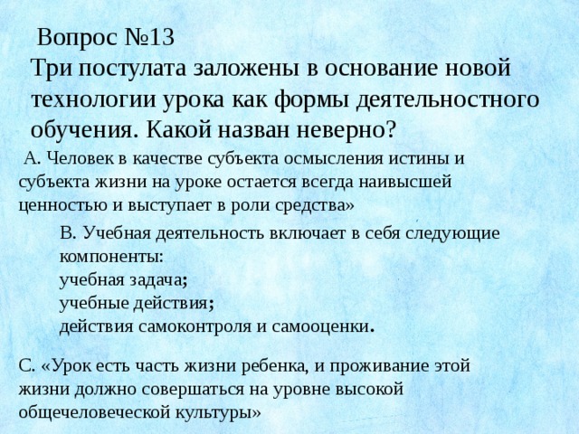   Вопрос №13 Три постулата заложены в основание новой технологии урока как формы деятельностного обучения. Какой назван неверно?  А. Человек в качестве субъекта осмысления истины и субъекта жизни на уроке остается всегда наивысшей ценностью и выступает в роли средства» В. Учебная деятельность включает в себя следующие компоненты: учебная задача ; учебные действия ; действия самоконтроля и самооценки . С. «Урок есть часть жизни ребенка, и проживание этой жизни должно совершаться на уровне высокой общечеловеческой культуры»