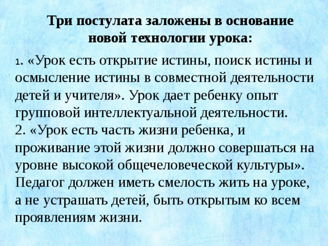 Три постулата заложены в основание новой технологии урока: 1 . «Урок есть открытие истины, поиск истины и осмысление истины в совместной деятельности детей и учителя». Урок дает ребенку опыт групповой интеллектуальной деятельности. 2. «Урок есть часть жизни ребенка, и проживание этой жизни должно совершаться на уровне высокой общечеловеческой культуры». Педагог должен иметь смелость жить на уроке, а не устрашать детей, быть открытым ко всем проявлениям жизни.