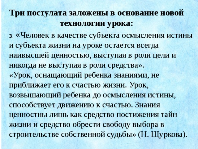 Три постулата заложены в основание новой технологии урока: 3. « Человек в качестве субъекта осмысления истины и субъекта жизни на уроке остается всегда наивысшей ценностью, выступая в роли цели и никогда не выступая в роли средства».    «Урок, оснащающий ребенка знаниями, не приближает его к счастью жизни. Урок, возвышающий ребенка до осмысления истины, способствует движению к счастью. Знания ценностны лишь как средство постижения тайн жизни и средство обрести свободу выбора в строительстве собственной судьбы» (Н. Щуркова).