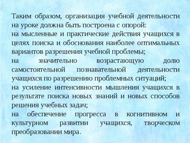 Таким образом, организация учебной деятельности на уроке должна быть построена с опорой: на мысленные и практические действия учащихся в целях поиска и обоснования наиболее оптимальных вариантов разрешения учебной проблемы; на значительно возрастающую долю самостоятельной познавательной деятельности учащихся по разрешению проблемных ситуаций; на усиление интенсивности мышления учащихся в результате поиска новых знаний и новых способов решения учебных задач; на обеспечение прогресса в когнитивном и культурном развитии учащихся, творческом преобразовании мира.