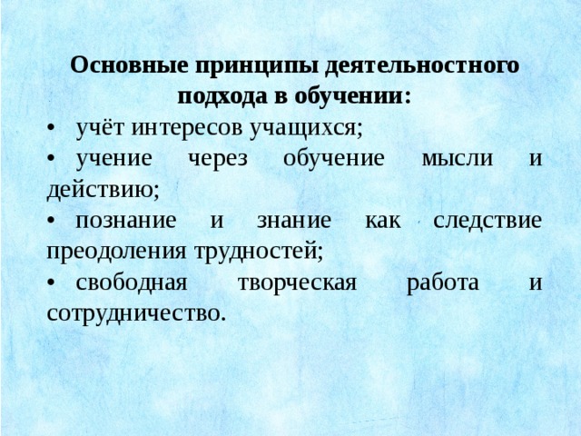 Основные принципы деятельностного подхода в обучении: •  учёт интересов учащихся; •  учение через обучение мысли и действию; •  познание и знание как следствие преодоления трудностей; •  свободная творческая работа и сотрудничество.