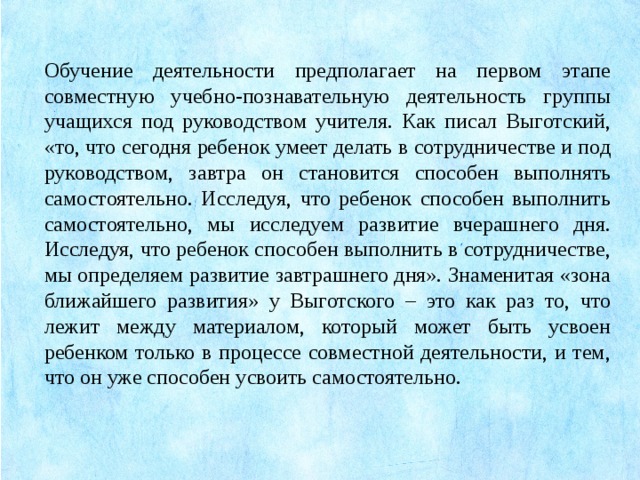 Обучение деятельности предполагает на первом этапе совместную учебно-познавательную деятельность группы учащихся под руководством учителя. Как писал Выготский, «то, что сегодня ребенок умеет делать в сотрудничестве и под руководством, завтра он становится способен выполнять самостоятельно. Исследуя, что ребенок способен выполнить самостоятельно, мы исследуем развитие вчерашнего дня. Исследуя, что ребенок способен выполнить в сотрудничестве, мы определяем развитие завтрашнего дня». Знаменитая «зона ближайшего развития» у Выготского – это как раз то, что лежит между материалом, который может быть усвоен ребенком только в процессе совместной деятельности, и тем, что он уже способен усвоить самостоятельно.