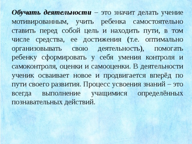 Обучать деятельности – это значит делать учение мотивированным, учить ребенка самостоятельно ставить перед собой цель и находить пути, в том числе средства, ее достижения (т.е. оптимально организовывать свою деятельность), помогать ребенку сформировать у себя умения контроля и самоконтроля, оценки и самооценки. В деятельности ученик осваивает новое и продвигается вперёд по пути своего развития. Процесс усвоения знаний – это всегда выполнение учащимися определённых познавательных действий.