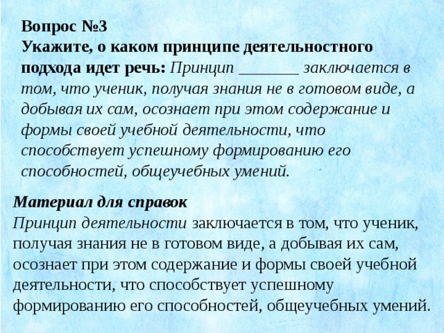 Вопрос №3 Укажите, о каком принципе деятельностного подхода идет речь:   Принцип _______ заключается в том, что ученик, получая знания не в готовом виде, а добывая их сам, осознает при этом содержание и формы своей учебной деятельности, что способствует успешному формированию его способностей, общеучебных умений. Материал для справок Принцип деятельности заключается в том, что ученик, получая знания не в готовом виде, а добывая их сам, осознает при этом содержание и формы своей учебной деятельности, что способствует успешному формированию его способностей, общеучебных умений.