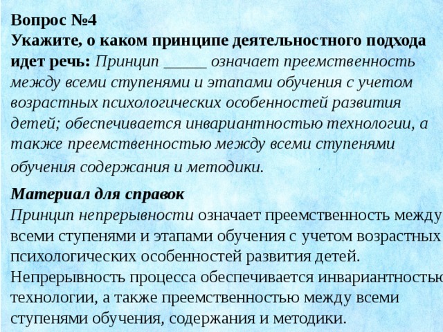 Вопрос №4 Укажите, о каком принципе деятельностного подхода идет речь:   Принцип _____ означает преемственность между всеми ступенями и этапами обучения с учетом возрастных психологических особенностей развития детей; обеспечивается инвариантностью технологии, а также преемственностью между всеми ступенями обучения содержания и методики . Материал для справок Принцип непрерывности означает преемственность между всеми ступенями и этапами обучения с учетом возрастных психологических особенностей развития детей. Непрерывность процесса обеспечивается инвариантностью технологии, а также преемственностью между всеми ступенями обучения, содержания и методики.