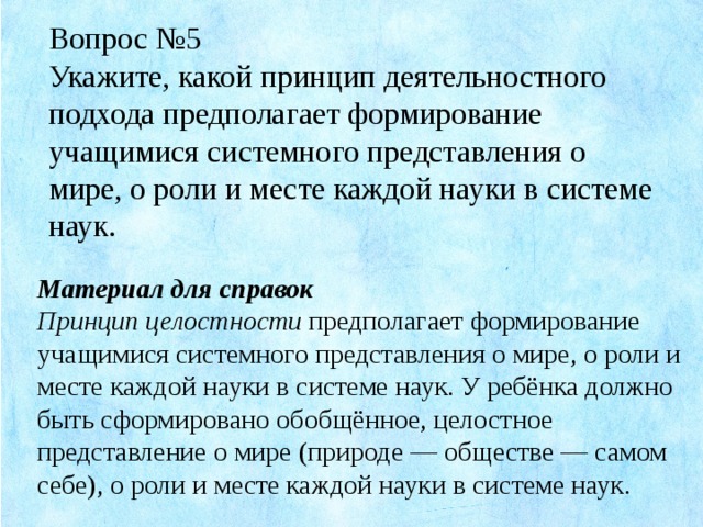 Вопрос №5 Укажите, какой принцип деятельностного подхода предполагает формирование учащимися системного представления о мире, о роли и месте каждой науки в системе наук. Материал для справок Принцип целостности предполагает формирование учащимися системного представления о мире, о роли и месте каждой науки в системе наук. У ребёнка должно быть сформировано обобщённое, целостное представление о мире (природе — обществе — самом себе), о роли и месте каждой науки в системе наук.