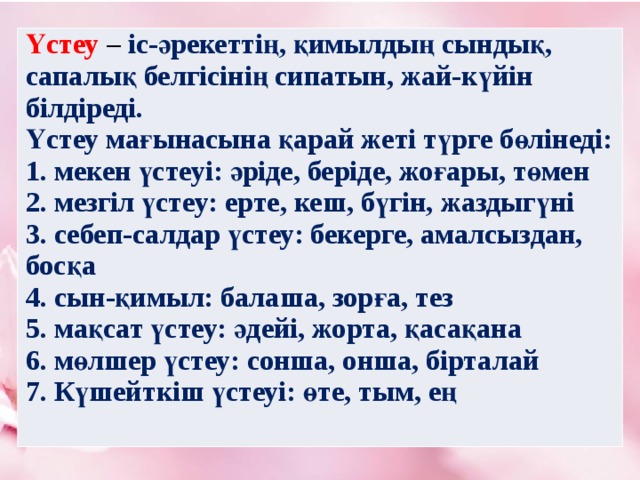 Үстеу  – іс-әрекеттің, қимылдың сындық, сапалық белгісінің сипатын, жай-күйін білдіреді. Үстеу мағынасына қарай жеті түрге бөлінеді: 1. мекен үстеуі: әріде, беріде, жоғары, төмен 2. мезгіл үстеу: ерте, кеш, бүгін, жаздыгүні 3. себеп-салдар үстеу: бекерге, амалсыздан, босқа 4. сын-қимыл: балаша, зорға, тез 5. мақсат үстеу: әдейі, жорта, қасақана 6. мөлшер үстеу: сонша, онша, бірталай 7. Күшейткіш үстеуі: өте, тым, ең