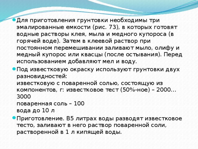 Для приготовления грунтовки необходимы три эмалированные емкости (рис. 73), в которых готовят водные растворы клея, мыла и медного купороса (в горячей воде). Затем в клеевой раствор при постоянном перемешивании заливают мыло, олифу и медный купорос или квасцы (после остывания). Перед использованием добавляют мел и воду. Под известковую окраску используют грунтовки двух разновидностей:  известковую с поваренной солью, состоящую из компонентов, г: известковое тест (50%-ное) – 2000…3000  поваренная соль – 100  вода до 10 л Приготовление. В5 литрах воды разводят известковое тесто, заливают в него раствор поваренной соли, растворенной в 1 л кипящей воды.