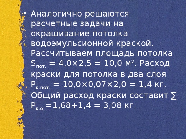 Аналогично решаются расчетные задачи на окрашивание потолка водоэмульсионной краской. Рассчитываем площадь потолка S пот.  = 4,0×2,5 = 10,0 м 2 . Расход краски для потолка в два слоя Р к.пот.  = 10,0×0,07×2,0 = 1,4 кг. Общий расход краски составит ∑ Р к.о  =1,68+1,4 = 3,08 кг.