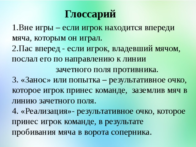 Глоссарий 1.Вне игры – если игрок находится впереди мяча, которым он играл. 2.Пас вперед - если игрок, владевший мячом, послал его по направлению к линии зачетного поля противника. 3. «Занос» или попытка – результативное очко, которое игрок принес команде, заземлив мяч в линию зачетного поля. 4. «Реализация»- результативное очко, которое принес игрок команде, в результате пробивания мяча в ворота соперника.