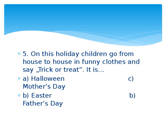 5. On this holiday children go from house to house in funny clothes and say „Trick or treat”. It is… a) Halloween c) Mother’s Day b) Easter b) Father’s Day