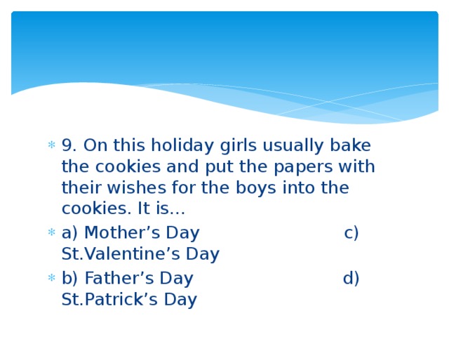 9. On this holiday girls usually bake the cookies and put the papers with their wishes for the boys into the cookies. It is… a) Mother’s Day c) St.Valentine’s Day b) Father’s Day d) St.Patrick’s Day