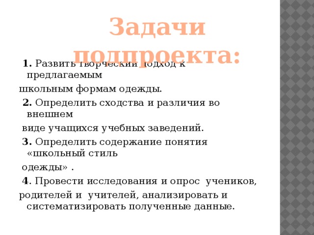 Задачи подпроекта:  1. Развить творческий подход к предлагаемым школьным формам одежды.  2. Определить сходства и различия во внешнем  виде учащихся учебных заведений.  3. Определить содержание понятия «школьный стиль  одежды» .  4 . Провести исследования и опрос учеников, родителей и учителей, анализировать и систематизировать полученные данные.