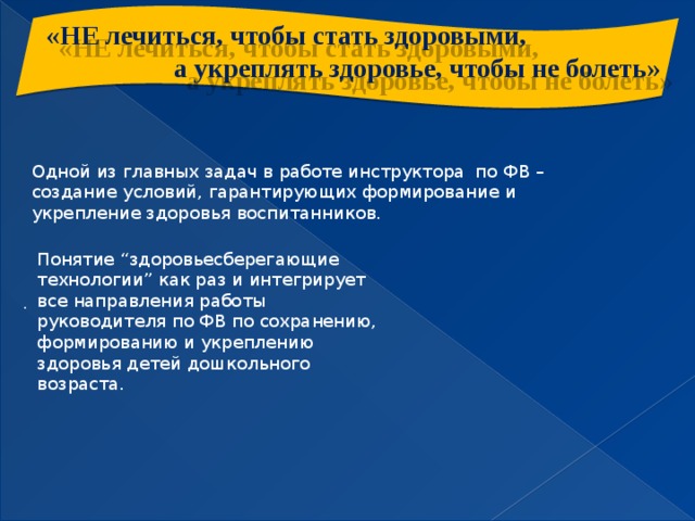 «НЕ лечиться, чтобы стать здоровыми,  а укреплять здоровье, чтобы не болеть»  Одной из главных задач в работе инструктора по ФВ – создание условий, гарантирующих формирование и укрепление здоровья воспитанников. Понятие “здоровьесберегающие технологии” как раз и интегрирует все направления работы руководителя по ФВ по сохранению, формированию и укреплению здоровья детей дошкольного возраста. .