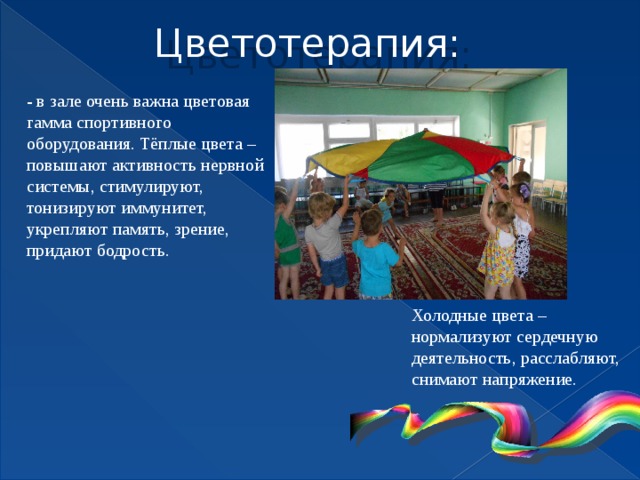 Цветотерапия: - в зале очень важна цветовая гамма спортивного оборудования. Тёплые цвета – повышают активность нервной системы, стимулируют, тонизируют иммунитет, укрепляют память, зрение, придают бодрость. Холодные цвета – нормализуют сердечную деятельность, расслабляют, снимают напряжение.