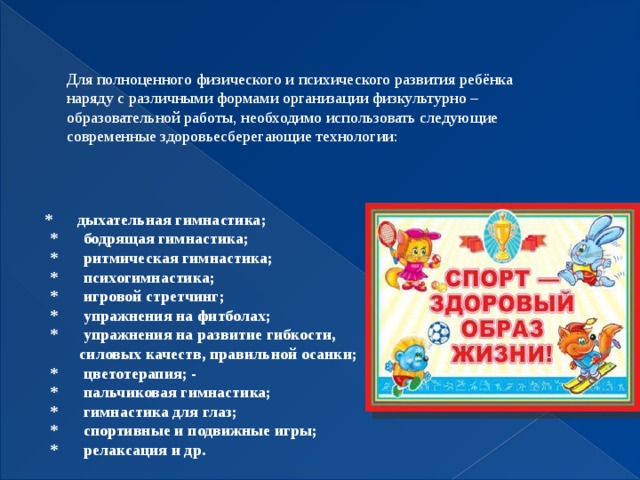 Для полноценного физического и психического развития ребёнка наряду с различными формами организации физкультурно – образовательной работы, необходимо использовать следующие современные здоровьесберегающие технологии:   * дыхательная гимнастика;  * бодрящая гимнастика;  * ритмическая гимнастика;  * психогимнастика;  * игровой стретчинг;  * упражнения на фитболах;  * упражнения на развитие гибкости,  силовых  качеств, правильной осанки;  * цветотерапия; -  * пальчиковая гимнастика;  * гимнастика для глаз;  * спортивные и подвижные игры;  * релаксация и др.