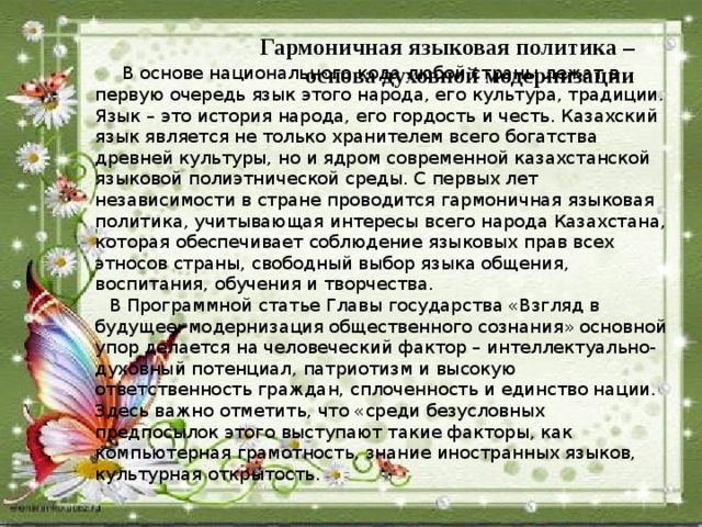 Гармоничная языковая политика – основа духовной модернизации  В основе национального кода любой страны лежат в первую очередь язык этого народа, его культура, традиции. Язык – это история народа, его гордость и честь. Казахский язык является не только хранителем всего богатства древней культуры, но и ядром современной казахстанской языковой полиэтнической среды. С первых лет независимости в стране проводится гармоничная языковая политика, учитывающая интересы всего народа Казахстана, которая обеспечивает соблюдение языковых прав всех этносов страны, свободный выбор языка общения, воспитания, обучения и творчества. В Программной статье Главы государства «Взгляд в будущее: модернизация общественного сознания» основной упор делается на человеческий фактор – интеллектуально-духовный потенциал, патриотизм и высокую ответственность граждан, сплоченность и единство нации. Здесь важно отметить, что «среди безусловных предпосылок этого выступают такие факторы, как компьютерная грамотность, знание иностранных языков, культурная открытость.