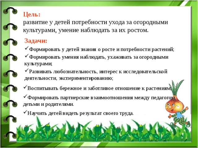 Цель: развитие у детей потребности ухода за огородными культурами, умение наблюдать за их ростом. Задачи:  Формировать у детей знания о росте и потребности растений;  Формировать умения наблюдать, ухаживать за огородными культурами; Развивать любознательность, интерес к исследовательской деятельности, экспериментированию; Воспитывать бережное и заботливое отношение к растениям; Формировать партнерские взаимоотношения между педагогом, детьми и родителями.