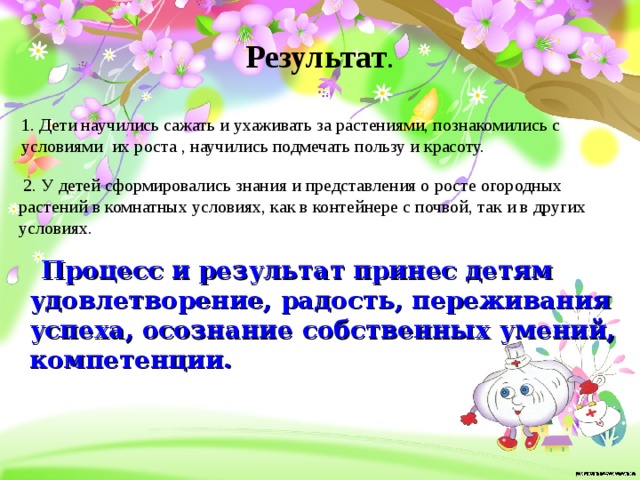 Результат .    1. Дети научились сажать и ухаживать за растениями, познакомились с условиями  их роста , научились подмечать пользу и красоту.   2. У детей сформировались знания и представления о росте огородных растений в комнатных условиях, как в контейнере с почвой, так и в других условиях. Процесс и результат принес детям удовлетворение,  радость, переживания успеха, осознание  собственных умений, компетенции.