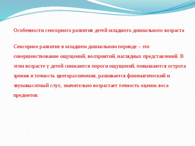 Особенности сенсорного развития детей младшего дошкольного возраста Сенсорное развитие в младшем дошкольном периоде – это совершенствование ощущений, восприятий, наглядных представлений. В этом возрасте у детей снижаются пороги ощущений, повышаются острота зрения и точность цветоразличения, развивается фонематический и звуковысотный слух, значительно возрастает точность оценок веса предметов.