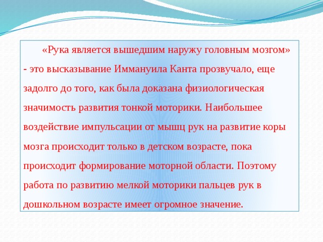 «Рука является вышедшим наружу головным мозгом» - это высказывание Иммануила Канта прозвучало, еще задолго до того, как была доказана физиологическая значимость развития тонкой моторики. Наибольшее воздействие импульсации от мышц рук на развитие коры мозга происходит только в детском возрасте, пока происходит формирование моторной области. Поэтому работа по развитию мелкой моторики пальцев рук в дошкольном возрасте имеет огромное значение.