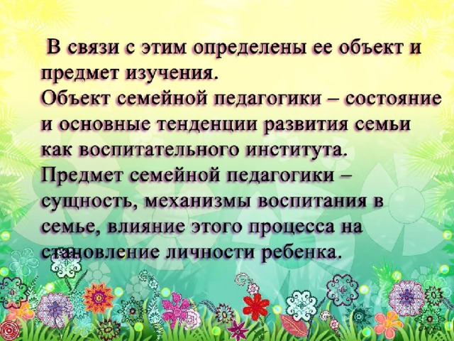 В связи с этим определены ее объект и предмет изучения. Объект семейной педагогики – состояние и основные тенденции развития семьи как воспитательного института. Предмет семейной педагогики – сущность, механизмы воспитания в семье, влияние этого процесса на становление личности ребенка.