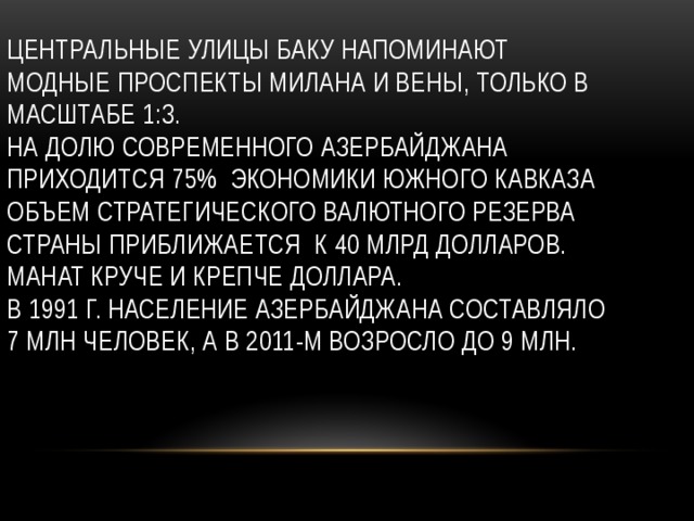 Центральные улицы Баку напоминают модные проспекты Милана и Вены, только в масштабе 1:3.  На долю современного Азербайджана приходится 75% экономики Южного Кавказа  Объем стратегического валютного резерва страны приближается к 40 млрд долларов.  Манат круче и крепче доллара.  В 1991 г. Население Азербайджана составляло 7 млн человек, а в 2011-м возросло до 9 млн.