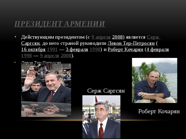 Президент Армении Действующим президентом (с 9 апреля  2008 ) является Серж Саргсян , до него страной руководили Левон Тер-Петросян ( 16 октября  1991  — 3 февраля  1998 ) и Роберт Кочарян ( 4 февраля  1998  — 9 апреля  2008 ). Левон Тер-Петросян Серж Саргсян Роберт Кочарян