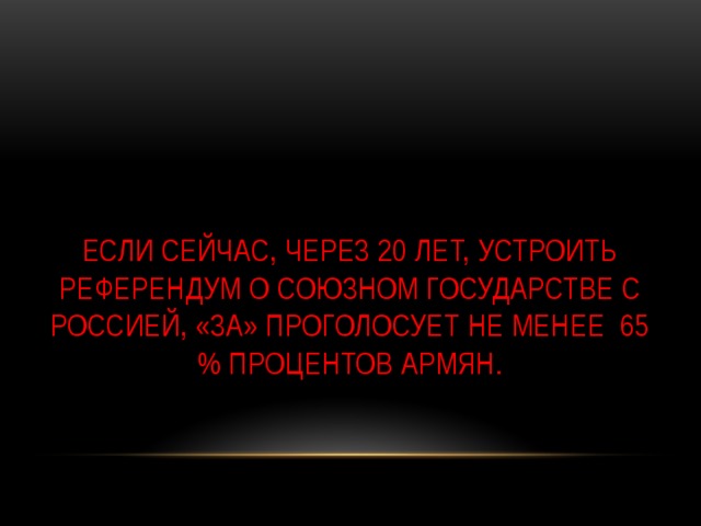 Если сейчас, через 20 лет, устроить референдум о союзном государстве с Россией, «за» проголосует не менее 65 % процентов армян.