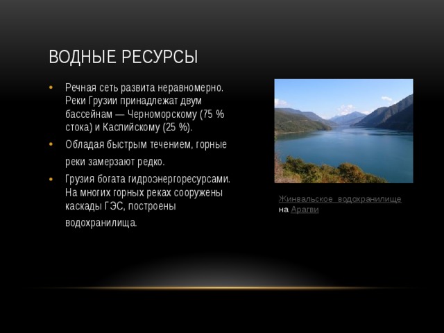 Водные ресурсы Речная сеть развита неравномерно. Реки Грузии принадлежат двум бассейнам — Черноморскому (75 % стока) и Каспийскому (25 %). Обладая быстрым течением, горные реки замерзают редко.  Грузия богата гидроэнергоресурсами. На многих горных реках сооружены каскады ГЭС, построены водохранилища.  Жинвальское  водохранилище  на Арагви