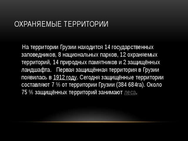 Охраняемые территории  На территории Грузии находится 14 государственных заповедников, 8 национальных парков, 12 охраняемых территорий, 14 природных памятников и 2 защищённых ландшафта. Первая защищённая территория в Грузии появилась в 1912 году . Сегодня защищённые территории составляют 7 % от территории Грузии (384 684га). Около 75 % защищённых территорий занимают леса .