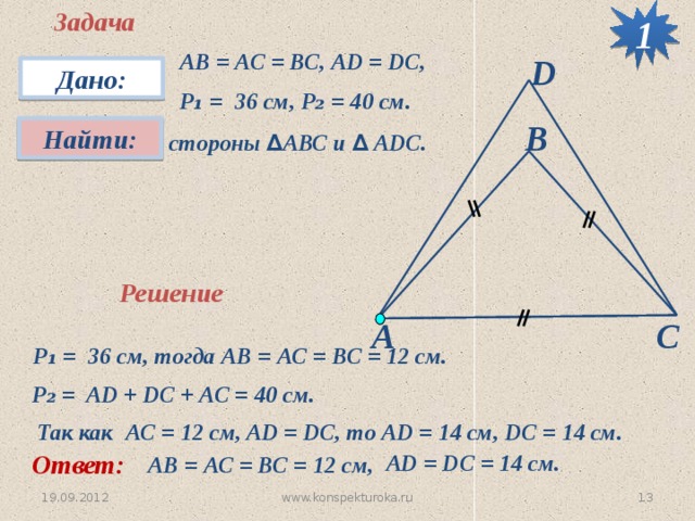Задача 1 АВ = АС = ВС, АD = DC, P ₁ = 36 см, P₂ = 40 см. D Дано: В Найти:  стороны ∆ АВС и ∆ АDС. Решение А С P ₁ = 36 см, тогда АВ = АС = ВС = 12 см. P ₂ = AD + DC + AC = 40 см. Так как AC = 12 см, AD = DC, то AD = 14 см, DC = 14 см. Ответ: AD = DC = 14 см. АВ = АС = ВС = 12 см, 6 www.konspekturoka.ru 19.09.2012