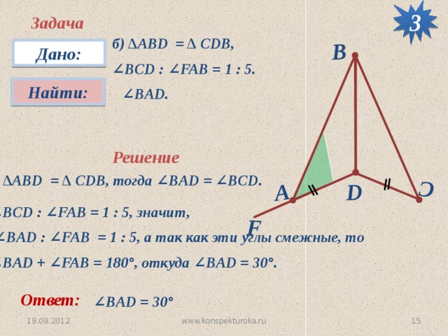 3 F D C А B Задача б) ∆АВD = ∆ CDB, ∠ BCD : ∠FAB = 1 : 5. Дано: Найти:  ∠ BАD. Решение ∆ АВD = ∆ CDB, тогда ∠BAD = ∠BCD. ∠ BCD : ∠FAB = 1 : 5, значит, ∠ BАD : ∠FAB = 1 : 5, а так как эти углы смежные, то ∠ BАD + ∠FAB = 180 °, откуда ∠BАD = 30 °. Ответ: ∠ BАD = 30 °  19.09.2012 15 www.konspekturoka.ru