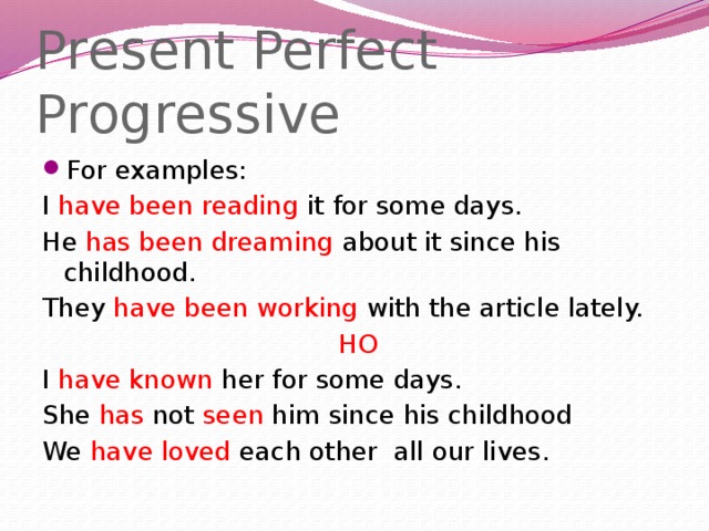 Present Perfect Progressive For examples: I have been reading it for some days. He has been dreaming about it since his childhood. They have been working with the article lately.  НО I have known her for some days. She has not seen him since his childhood We have loved each other all our lives.