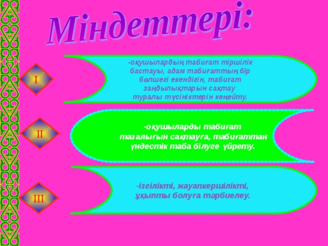 -ізгілікті, жауапкершілікті, ұқыпты болуға тәрбиелеу.  -оқушылардың табиғат тіршілік бастауы, адам табиғаттың бір  бөлшегі екендігін, табиғат заңдылықтарын сақтау туралы түсініктерін кеңейту. І -оқушыларды табиғат  тазалығын сақтауға, табиғаттан  үндестік таба білуге үйрету.  ІІ ІІІ