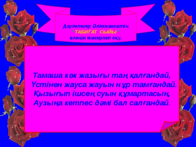 Дәулетияр Әлімжановтің “ ТАБИҒАТ СЫЙЫ ” өлеңін мәнерлеп оқу.  Тамаша көк жазығы таң қалғандай,  Үстінен жауса жауын нұр тамғандай. Қызығып ішсең суын құмартасың, Аузыңа кетпес дәмі бал салғандай .