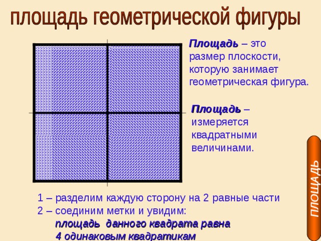 ПЛОЩАДЬ Площадь – это размер плоскости, которую занимает геометрическая фигура. Площадь – измеряется квадратными величинами. 1 – разделим каждую сторону на 2 равные части 2 – соединим метки и увидим:  площадь данного квадрата равна  4 одинаковым квадратикам