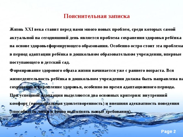 Пояснительная записка   Жизнь XXI века ставит перед нами много новых проблем, среди которых самой актуальной на сегодняшний день является проблема сохранения здоровья ребёнка на основе здоровьеформирующего образования. Особенно остро стоит эта проблема в период адаптации ребёнка в дошкольном образовательном учреждении, впервые поступающего в детский сад. Формирование здорового образа жизни начинается уже с раннего возраста. Вся жизнедеятельность ребёнка в дошкольном учреждении должна быть направлена на сохранение и укрепление здоровья, особенно во время адаптационного периода. При успешной адаптации выделяются два основных критерия: внутренний комфорт (эмоциональная удовлетворенность) и внешняя адекватность поведения (способность легко и точно выполнять новые требования).