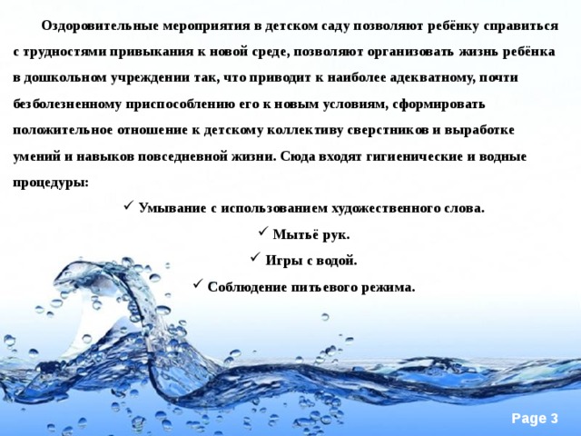 Оздоровительные мероприятия в детском саду позволяют ребёнку справиться с трудностями привыкания к новой среде, позволяют организовать жизнь ребёнка в дошкольном учреждении так, что приводит к наиболее адекватному, почти безболезненному приспособлению его к новым условиям, сформировать положительное отношение к детскому коллективу сверстников и выработке умений и навыков повседневной жизни. Сюда входят гигиенические и водные процедуры: