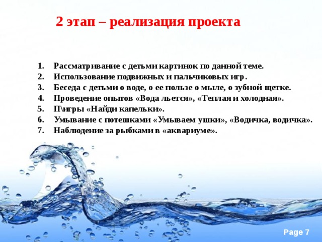 2 этап – реализация проекта Рассматривание с детьми картинок по данной теме. Использование подвижных и пальчиковых игр. Беседа с детьми о воде, о ее пользе о мыле, о зубной щетке. Проведение опытов «Вода льется», «Теплая и холодная». П\игры «Найди капельки». Умывание с потешками «Умываем ушки», «Водичка, водичка». Наблюдение за рыбками в «аквариуме».