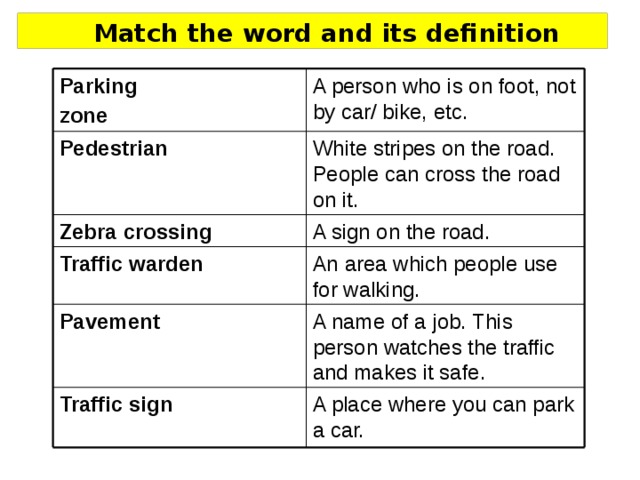 Match the word and its definition A person who is on foot, not by car/ bike, etc. Parking zone White stripes on the road. People can cross the road on it. Pedestrian A sign on the road. Zebra crossing An area which people use for walking. Traffic warden A name of a job. This person watches the traffic and makes it safe. Pavement A place where you can park a car. Traffic sign